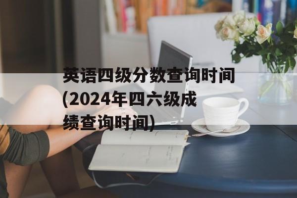 英语四级分数查询时间(2024年四六级成绩查询时间)-第1张图片-