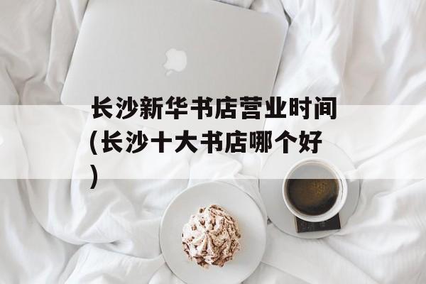 长沙新华书店营业时间(长沙十大书店哪个好)-第1张图片-