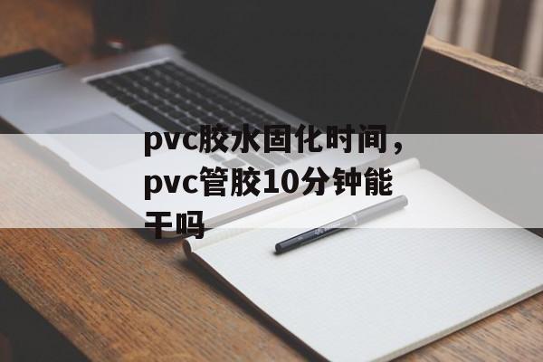 pvc胶水固化时间，pvc管胶10分钟能干吗-第1张图片-