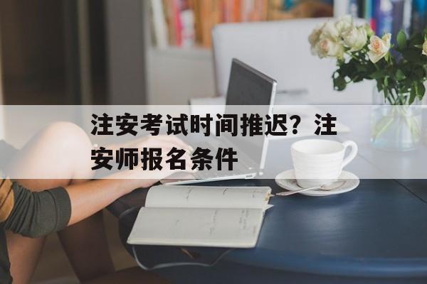 注安考试时间推迟？注安师报名条件-第1张图片-