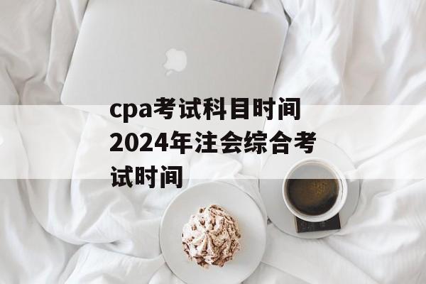 cpa考试科目时间 2024年注会综合考试时间-第1张图片-
