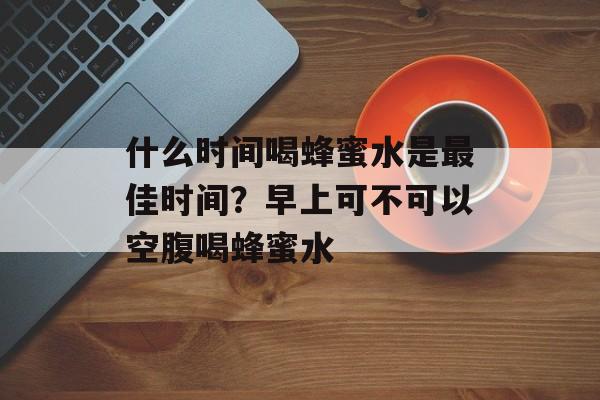 什么时间喝蜂蜜水是最佳时间？早上可不可以空腹喝蜂蜜水-第1张图片-