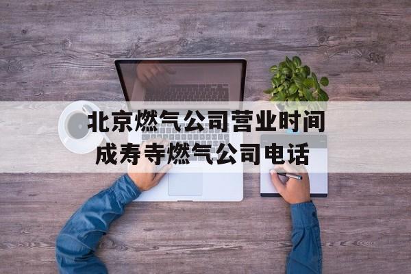 北京燃气公司营业时间 成寿寺燃气公司电话-第1张图片-