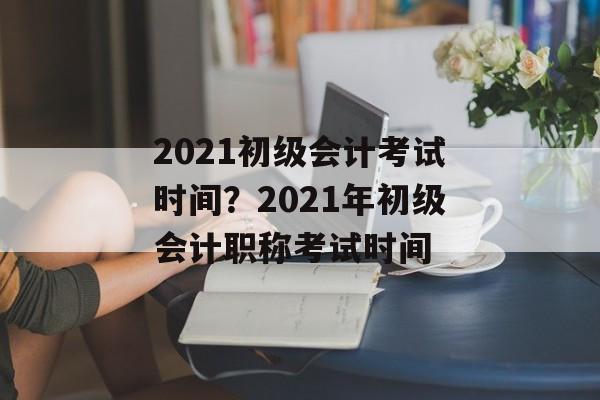 2021初级会计考试时间？2021年初级会计职称考试时间-第1张图片-