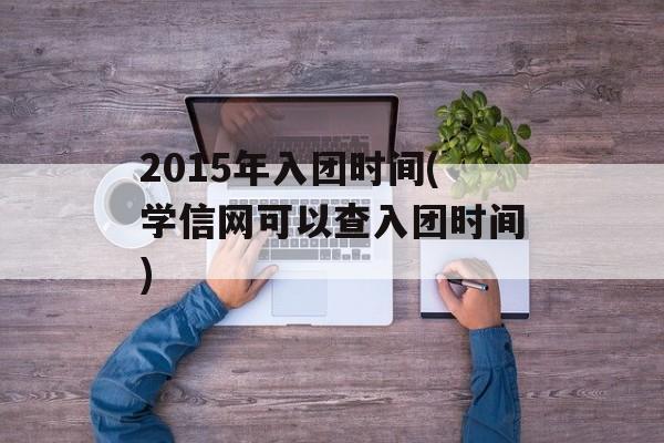 2015年入团时间(学信网可以查入团时间)-第1张图片-