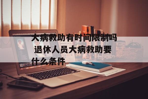 大病救助有时间限制吗 退休人员大病救助要什么条件-第1张图片-