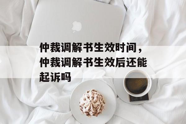仲裁调解书生效时间，仲裁调解书生效后还能起诉吗-第1张图片-