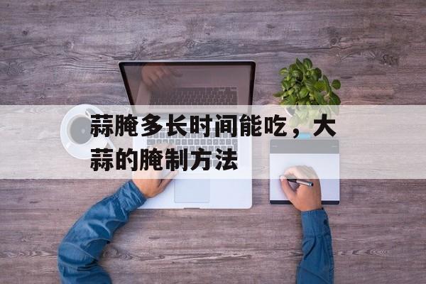 蒜腌多长时间能吃，大蒜的腌制方法-第1张图片-