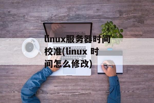linux服务器时间校准(linux 时间怎么修改)-第1张图片-