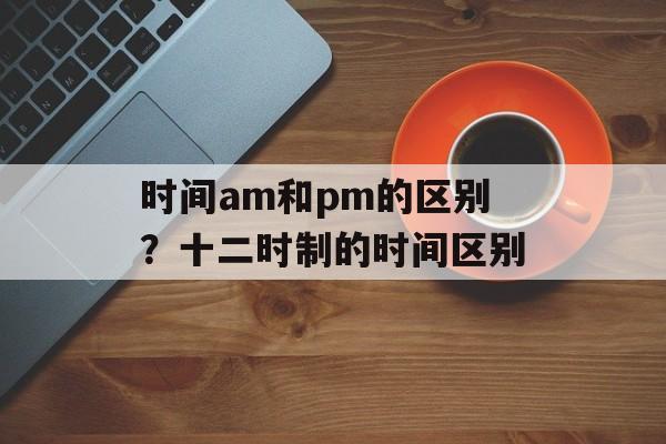 时间am和pm的区别？十二时制的时间区别-第1张图片-