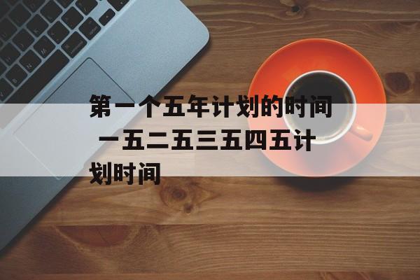 第一个五年计划的时间 一五二五三五四五计划时间-第1张图片-
