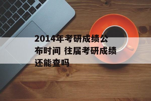 2014年考研成绩公布时间 往届考研成绩还能查吗-第1张图片-