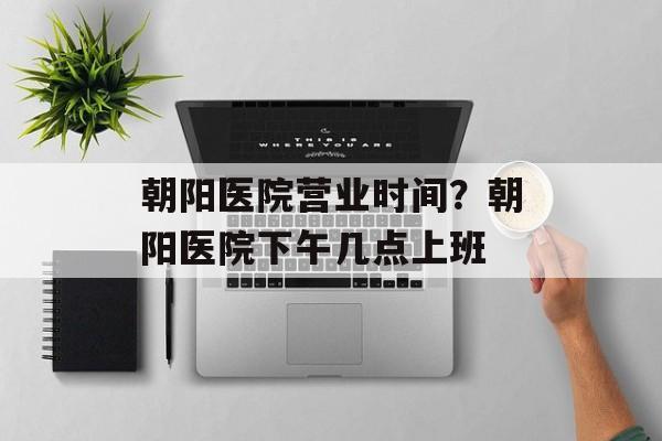 朝阳医院营业时间？朝阳医院下午几点上班-第1张图片-