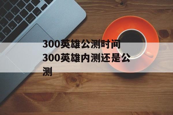 300英雄公测时间 300英雄内测还是公测-第1张图片-