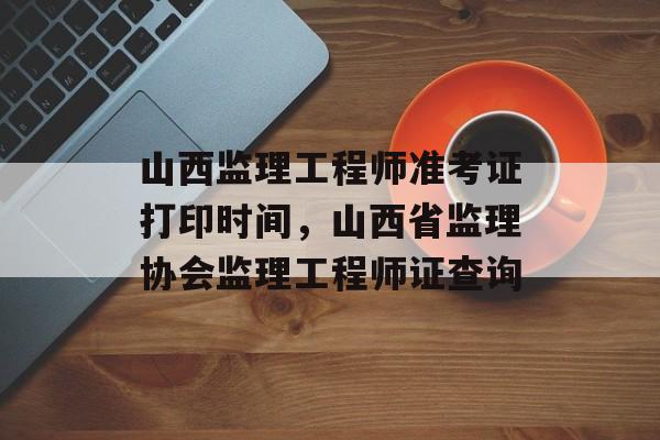 山西监理工程师准考证打印时间，山西省监理协会监理工程师证查询-第1张图片-