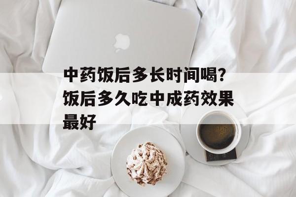 中药饭后多长时间喝？饭后多久吃中成药效果最好-第1张图片-