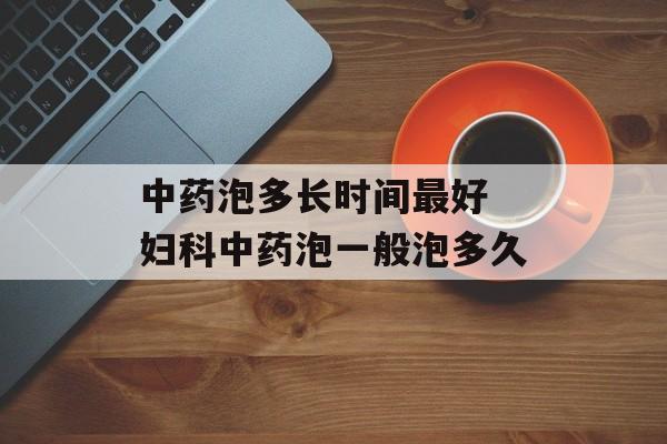 中药泡多长时间最好 妇科中药泡一般泡多久-第1张图片-
