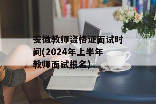 安徽教师资格证面试时间(2024年上半年教师面试报名)-第1张图片-