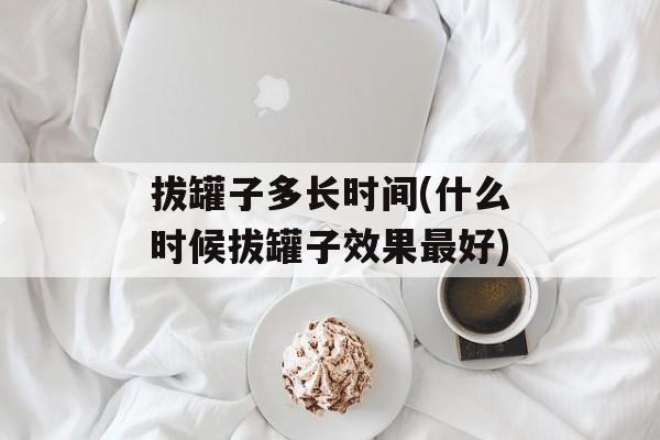 拔罐子多长时间(什么时候拔罐子效果最好)-第1张图片-