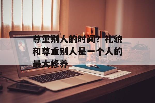 尊重别人的时间？礼貌和尊重别人是一个人的最大修养-第1张图片-