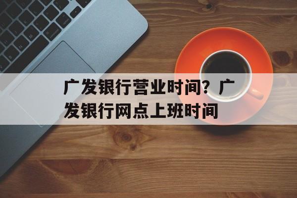 广发银行营业时间？广发银行网点上班时间-第1张图片-