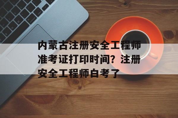 内蒙古注册安全工程师准考证打印时间？注册安全工程师白考了-第1张图片-