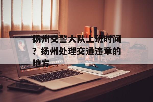 扬州交警大队上班时间？扬州处理交通违章的地方-第1张图片-