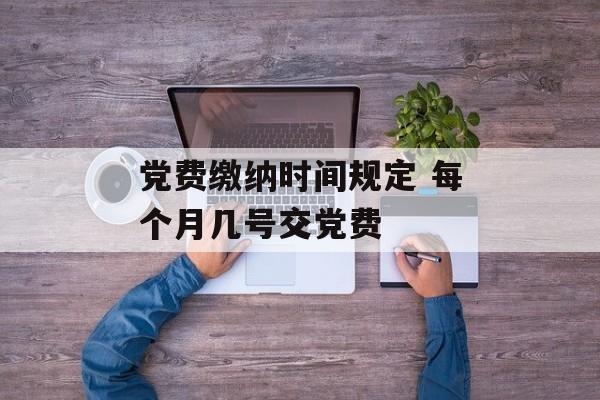 党费缴纳时间规定 每个月几号交党费-第1张图片-