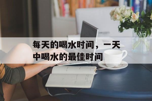 每天的喝水时间，一天中喝水的最佳时间-第1张图片-