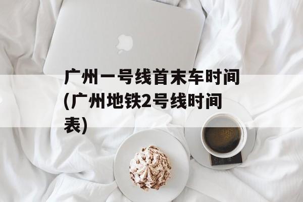 广州一号线首末车时间(广州地铁2号线时间表)-第1张图片-