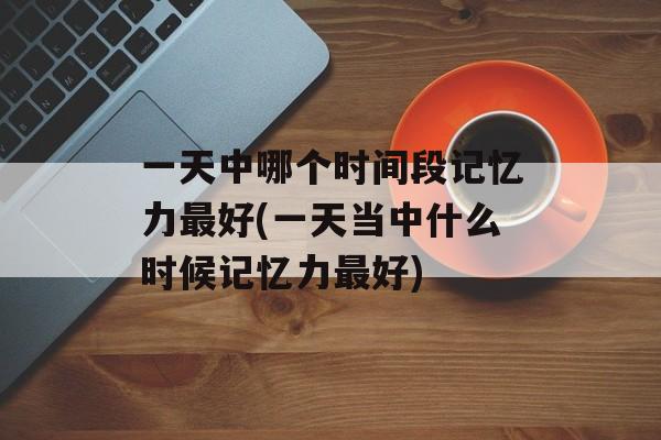 一天中哪个时间段记忆力最好(一天当中什么时候记忆力最好)-第1张图片-