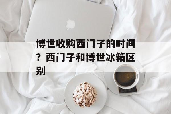 博世收购西门子的时间？西门子和博世冰箱区别-第1张图片-