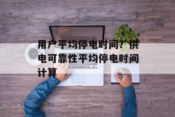 用户平均停电时间？供电可靠性平均停电时间计算-第1张图片-