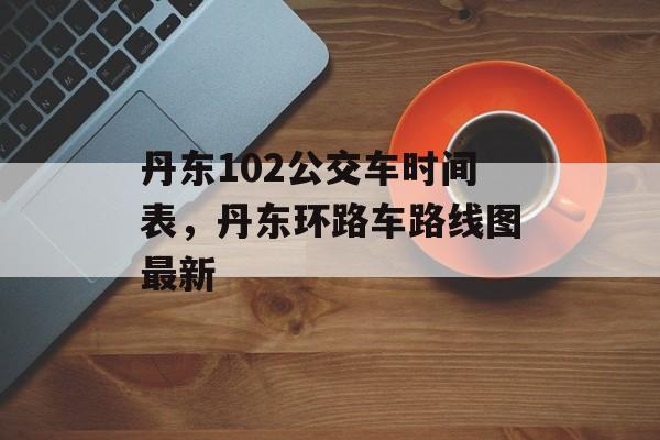 丹东102公交车时间表，丹东环路车路线图最新-第1张图片-