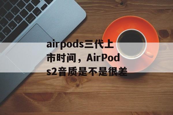 airpods三代上市时间，AirPods2音质是不是很差-第1张图片-