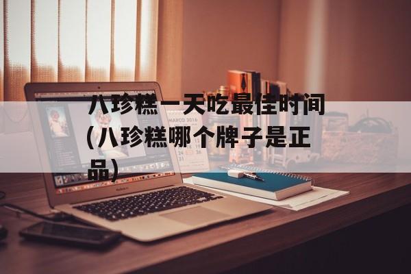 八珍糕一天吃最佳时间(八珍糕哪个牌子是正品)-第1张图片-