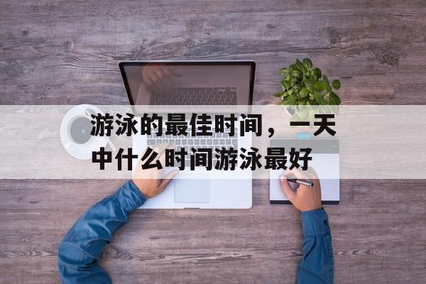游泳的最佳时间，一天中什么时间游泳最好-第1张图片-