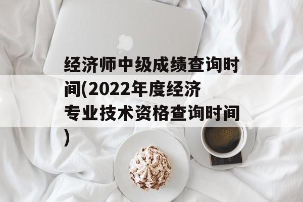 经济师中级成绩查询时间(2022年度经济专业技术资格查询时间)-第1张图片-