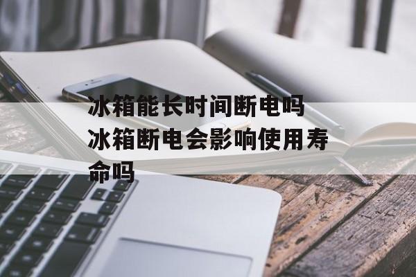 冰箱能长时间断电吗 冰箱断电会影响使用寿命吗-第1张图片-