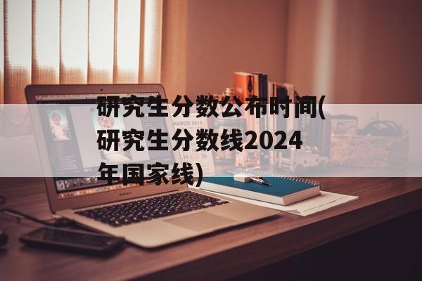 研究生分数公布时间(研究生分数线2024年国家线)-第1张图片-