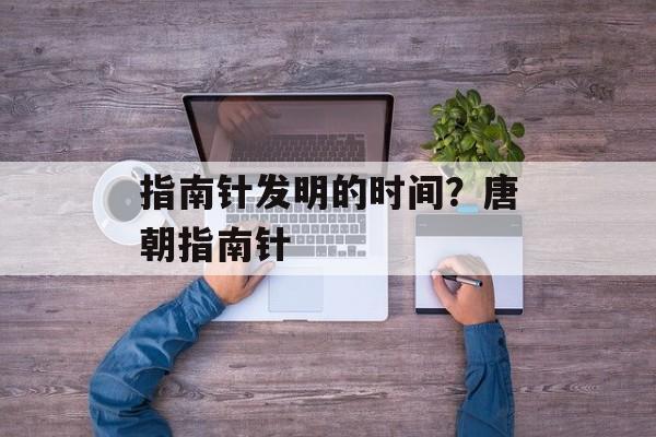 指南针发明的时间？唐朝指南针-第1张图片-