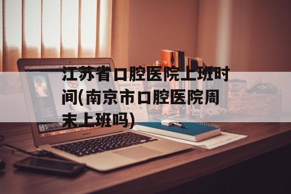 江苏省口腔医院上班时间(南京市口腔医院周末上班吗)-第1张图片-