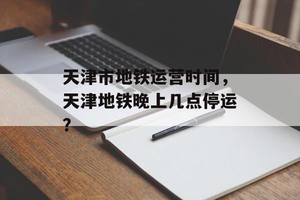 天津市地铁运营时间，天津地铁晚上几点停运？-第1张图片-