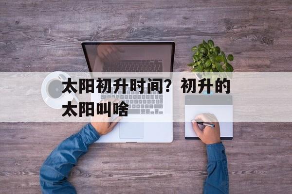 太阳初升时间？初升的太阳叫啥-第1张图片-