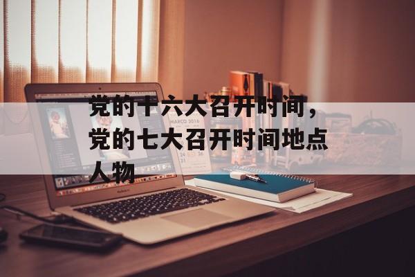 党的十六大召开时间，党的七大召开时间地点人物-第1张图片-