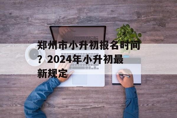 郑州市小升初报名时间？2024年小升初最新规定-第1张图片-