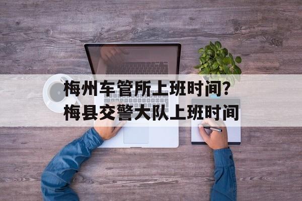 梅州车管所上班时间？梅县交警大队上班时间-第1张图片-
