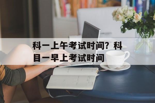 科一上午考试时间？科目一早上考试时间-第1张图片-