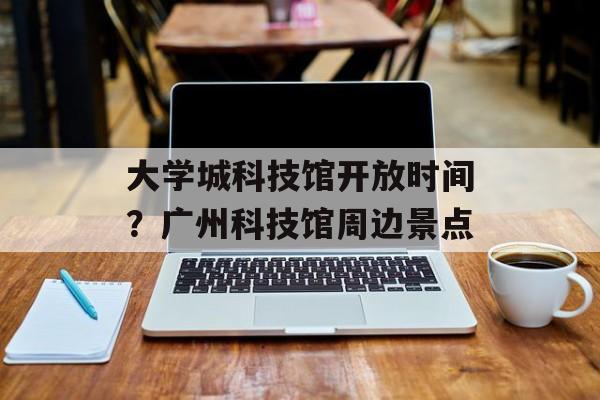大学城科技馆开放时间？广州科技馆周边景点-第1张图片-