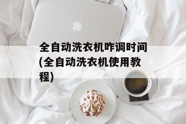 全自动洗衣机咋调时间(全自动洗衣机使用教程)-第1张图片-
